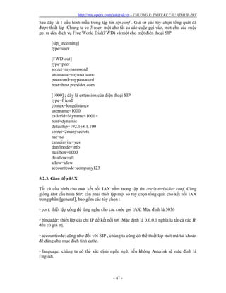 http://my.opera.com/asteriskvn - CHƯƠNG V: THIẾT KẾ CẤU HÌNH IP-PBX
- 47 -
Sau đây là 1 cấu hình mẫu trong tập tin sip.conf . Giả sử các tùy chọn tổng quát đã
được thiết lập .Chúng ta có 3 user: một cho tất cả các cuộc gọi vào, một cho các cuộc
gọi ra đến dịch vụ Free World Dial(FWD) và một cho một điện thoại SIP
[sip_incoming]
type=user
[FWD-out]
type=peer
secret=mypassword
username=myusername
password=mypassword
host=host.provider.com
[1000] ; đây là extension của điện thoại SIP
type=friend
contex=longdistance
username=1000
callerid=Myname<1000>
host=dynamic
defaultip=192.168.1.100
secret=2manysecrets
nat=no
canreinvite=yes
dtmfmode=info
mailbox=1000
disallow=all
allow=ulaw
accountcode=company123
5.2.3. Giao tiếp IAX
Tất cả cấu hình cho một kết nối IAX nằm trong tập tin /etc/asterisk/iax.conf. Cũng
giống như cấu hình SIP, cần phải thiết lập một số tùy chọn tổng quát cho kết nối IAX
trong phần [general], bao gồm các tùy chọn :
• port: thiết lập cổng để lắng nghe cho các cuộc gọi IAX. Mặc định là 5036
• bindaddr: thiết lập địa chỉ IP để kết nối tới .Mặc định là 0.0.0.0 nghĩa là tất cả các IP
đều có giá trị.
• accountcode: cũng như đối với SIP , chúng ta cũng có thể thiết lập một mã tài khoản
để dùng cho mục đích tính cước.
• language: chúng ta có thể xác định ngôn ngữ, nếu không Asterisk sẽ mặc định là
English.
 