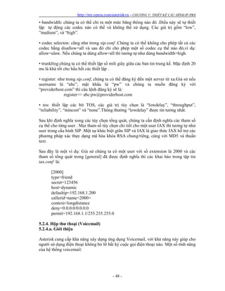 http://my.opera.com/asteriskvn - CHƯƠNG V: THIẾT KẾ CẤU HÌNH IP-PBX
- 48 -
• bandwidth: chúng ta có thể chỉ ra một mức băng thông nào đó .Điều này sẽ tự thiết
lập tự động các codec nào có thể và không thể sử dụng. Các giá trị gồm “low”,
”medium”, và “high”.
• codec selecton: cũng như trong sip.conf .Chúng ta có thể không cho phép tất cả các
codec bằng disallow=all và sau đó chỉ cho phép một số codec cụ thể nào đó,ví dụ:
allow=ulaw. Nếu chúng ta dùng allow=all thì tương tự như dùng bandwidth=high.
• trunkfreg:chúng ta có thể thiết lập số mili giây giữa các bản tin trung kế. Mặc định 20
ms là khá tốt cho hầu hết các thiết lập .
• register: như trong sip.conf, chúng ta có thể đăng ký đến một server từ xa.Giả sử nếu
username là “abc”, mật khẩu là “pw” và chúng ta muốn đăng ký với
“providerhost.com” thì câu lệnh đăng ký sẽ là:
register=> abc:pw@providerhost.com
• tos: thiết lập các bít TOS, các giá trị tùy chọn là “lowdelay”, “throughput”,
“reliability”, “mincost” và “none”.Thông thường “lowdelay” được tin tưởng nhất.
Sau khi định nghĩa xong các tùy chọn tổng quát, chúng ta cần định nghĩa các tham số
cụ thể cho từng user . Mọi tham số tùy chọn chi tiết cho một user IAX thì tương tự như
user trong cấu hình SIP .Một sự khác biệt giữa SIP và IAX là giao thức IAX hỗ trợ các
phương pháp xác thực dạng mã hóa khóa RSA chung/riêng, cùng với MD5 và thuần
text.
Sau đây là một ví dụ: Giả sử chúng ta có một user với số extension là 2000 và các
tham số tổng quát trong [general] đã được định nghĩa thì các khai báo trong tập tin
iax.conf là:
[2000]
type=friend
secret=123456
host=dynamic
defaultip=192.168.1.200
callerid=name<2000>
context=longdistance
deny=0.0.0.0/0.0.0.0
permit=192.168.1.1/255.255.255.0
5.2.4. Hộp thư thoại (Voicemail)
5.2.4.a. Giới thiệu
Asterisk cung cấp khả năng xây dựng ứng dụng Voicemail, với khả năng này giúp cho
người sử dụng điện thoại không bỏ lỡ bất kỳ cuộc gọi điện thoại nào. Một số tính năng
của hệ thống voicemail:
 