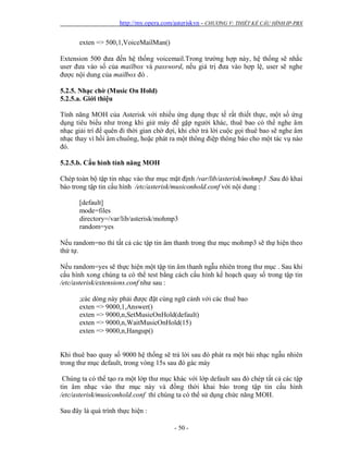 http://my.opera.com/asteriskvn - CHƯƠNG V: THIẾT KẾ CẤU HÌNH IP-PBX
- 50 -
exten => 500,1,VoiceMailMan()
Extension 500 đưa đến hệ thống voicemail.Trong trường hợp này, hệ thống sẽ nhắc
user đưa vào số của mailbox và password, nếu giá trị đưa vào hợp lệ, user sẽ nghe
được nội dung của mailbox đó .
5.2.5. Nhạc chờ (Music On Hold)
5.2.5.a. Giới thiệu
Tính năng MOH của Asterisk với nhiều ứng dụng thực tế rất thiết thực, một số ứng
dụng tiêu biểu như trong khi giử máy để gặp người khác, thuê bao có thể nghe âm
nhạc giải trí để quên đi thời gian chờ đợi, khi chờ trả lời cuộc gọi thuê bao sẽ nghe âm
nhạc thay vì hồi âm chuông, hoặc phát ra một thông điệp thông báo cho một tác vụ nào
đó.
5.2.5.b. Cấu hình tính năng MOH
Chép toàn bộ tập tin nhạc vào thư mục mặt định /var/lib/asterisk/mohmp3 .Sau đó khai
báo trong tập tin cấu hình /etc/asterisk/musiconhold.conf với nội dung :
[default]
mode=files
directory=/var/lib/asterisk/mohmp3
random=yes
Nếu random=no thì tất cả các tập tin âm thanh trong thư mục mohmp3 sẽ thự hiện theo
thứ tự.
Nếu random=yes sẽ thực hiện một tập tin âm thanh ngẫu nhiên trong thư mục . Sau khi
cấu hình xong chúng ta có thể test bằng cách cấu hình kế hoạch quay số trong tập tin
/etc/asterisk/extensions.conf như sau :
;các dòng này phải được đặt cùng ngữ cảnh với các thuê bao
exten => 9000,1,Answer()
exten => 9000,n,SetMusicOnHold(default)
exten => 9000,n,WaitMusicOnHold(15)
exten => 9000,n,Hangup()
Khi thuê bao quay số 9000 hệ thống sẽ trả lời sau đó phát ra một bài nhạc ngẫu nhiên
trong thư mục default, trong vòng 15s sau đó gác máy
Chúng ta có thể tạo ra một lớp thư mục khác với lớp default sau đó chép tất cả các tập
tin âm nhạc vào thư mục này và đồng thời khai báo trong tập tin cấu hình
/etc/asterisk/musiconhold.conf thì chúng ta có thể sử dụng chức năng MOH.
Sau đây là quá trình thực hiện :
 