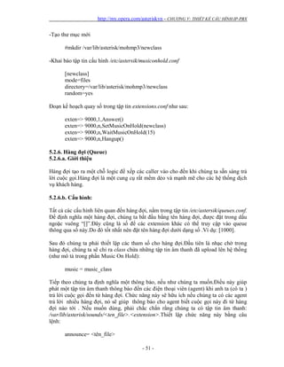 http://my.opera.com/asteriskvn - CHƯƠNG V: THIẾT KẾ CẤU HÌNH IP-PBX
- 51 -
-Tạo thư mục mới
#mkdir /var/lib/asterisk/mohmp3/newclass
-Khai báo tập tin cấu hình /etc/astersik/musiconhold.conf
[newclass]
mode=files
directory=/var/lib/asterisk/mohmp3/newclass
random=yes
Đoạn kế hoạch quay số trong tập tin extensions.conf như sau:
exten=> 9000,1,Answer()
exten=> 9000,n,SetMusicOnHold(newclass)
exten=> 9000,n,WaitMusicOnHold(15)
exten=> 9000,n,Hangup()
5.2.6. Hàng đợi (Queue)
5.2.6.a. Giới thiệu
Hàng đợi tạo ra một chỗ logic để xếp các caller vào cho đến khi chúng ta sẵn sàng trả
lời cuộc gọi.Hàng đợi là một cung cụ rất mềm dẻo và mạnh mẽ cho các hệ thống dịch
vụ khách hàng.
5.2.6.b. Cấu hình:
Tất cả các cấu hình liên quan đến hàng đợi, nằm trong tập tin /etc/astersik/queues.conf.
Để định nghĩa một hàng đợi, chúng ta bắt đầu bằng tên hàng đợi, được đặt trong dấu
ngoặc vuông “[]”.Đây cũng là số để các extension khác có thể truy cập vào queue
thông qua số này.Do đó tốt nhất nên đặt tên hàng đợi dưới dạng số .Ví dụ: [1000].
Sau đó chúng ta phải thiết lập các tham số cho hàng đợi.Đầu tiên là nhạc chờ trong
hàng đợi, chúng ta sẽ chỉ ra class chứa những tập tin âm thanh đã upload lên hệ thống
(như mô tả trong phần Music On Hold):
music = music_class
Tiếp theo chúng ta định nghĩa một thông báo, nếu như chúng ta muốn.Điều này giúp
phát một tập tin âm thanh thông báo đến các điện thoại viên (agent) khi anh ta (cô ta )
trả lời cuộc gọi đến từ hàng đợi. Chức năng này sẽ hữu ích nếu chúng ta có các agent
trả lời nhiều hàng đợi, nó sẽ giúp thông báo cho agent biết cuộc gọi này đi từ hàng
đợi nào tới . Nếu muốn dùng, phải chắc chắn rằng chúng ta có tập tin âm thanh:
/var/lib/asterisk/sounds/<ten_file>.<extension>.Thiết lập chức năng này bằng câu
lệnh:
announce= <tên_file>
 