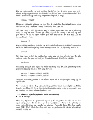 http://my.opera.com/asteriskvn - CHƯƠNG V: THIẾT KẾ CẤU HÌNH IP-PBX
- 52 -
Bây giờ chúng ta cần cấu hình qui luật đổ chuông cho các agent trong hàng đợi .
Chúng ta nên quyết định điều này dựa vào đặc thù của công việc mà hàng đợi đó phải
làm.Ví dụ nếu thiết lập chức năng ringall cho hàng đợi, ta dùng:
strategy = ringall
Khi đó,nếu một cuộc gọi được vào hàng đợi, tất cả các điện thoại của các agent trong
hàng đợi mà đang rỗi đều đổ chuông và sẵn sàng nhận cuộc gọi .
Tiếp theo chúng ta thiết lập timeout. Đây là thời lượng mà mỗi cuộc gọi sẽ đổ chông
trước khi hàng đợi xem xét cuộc gọi không được trả lời .Chúng ta nên thiết lập thời
gian này đủ lớn để các agent đủ thời gian nhấc máy và trả lời điện thoại .Giá trị
thường dùng là 15ms :
timeout=15
Bây giờ chúng ta thiết lập thời gian đợi trước khi bắt đầu thử lại sau khi đổ chuông hết
tất cả các extension trong hàng đợi mà không được trả lời .Giá trị thường dùng là 0
retry=0
Tiếp theo chúng ta thiết lập giới hạn bao nhiêu cuộc gọi được xếp vào hàng đợi.Nếu
chúng ta muốn cho phép mọi cuộc gọi đều vào hàng đợi, thì thiết lập giá trị 0:
maxlen=0
Cuối cùng, chúng ta định nghĩa các thành viên trong hàng đợi.Đơn giản chúng ta chỉ
cần thêm các dòng lệnh theo định dạng như sau:
member => agent/extension_number
member => agent/extension_number
Trong đó, extension_number là các số của agent mà ta đã định nghĩa trong tập tin
agents.conf
Và cứ như thế ta tiếp tục địng nghĩa các hàng đợi khác với các tham số phù hợp để đáp
ứng nhu cầu đề ra . Số lượng hàng đợi chúng ta định nghĩa có thể là không giới hạn,
chỉ phụ thộc vào nguồn tài nguyên của server .
5.2.7. Xây dựng hệ thống hội thoại (conference rooms)
5.2.7.a. Giới thiệu
Chức năng hội thọai cho phép nhiều người có thể cùng nhau trao đổi, nơi mà mọi
người cùng gọi đến để đàm thoại gọi là phòng hội thoại . Asterisk cho phép tạo ra
nhiều phòng hội thoại tùy vào nhu cầu sử dụng . Trong hệ thống điện thoại truyền
thống PSTN để có thể sử dụng được tính năng này chúng ta phải trả tiền, còn đối với
Asterisk là miễn phí .
 