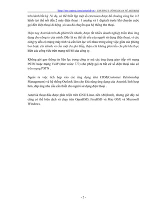 http://my.opera.com/asteriskvn - CHƯƠNG I: TỔNG QUAN VỀ ASTERISK
- 2 -
trên kênh bất kỳ .Ví dụ, có thể thiết lập một số extension được đổ chuông cùng lúc ở 2
kênh (có thể nối đến 2 máy điện thoại : 1 analog và 1 digital) trước khi chuyển cuộc
gọi đến điện thoại di động ,và sau đó chuyển qua hệ thống thư thoại.
Hiện nay Asterisk trên đà phát triển nhanh, được rất nhiều doanh nghiệp triển khai ứng
dụng cho công ty của mình .Đây là xu thế tất yếu của người sử dụng điện thoại, vì các
công ty đều có mạng máy tính và cần liên lạc với nhau trong công việc giữa các phòng
ban hoặc chi nhánh và cần một chi phí thấp, thậm chí không phải tốn chi phí khi thực
hiện các công việc trên mạng nội bộ của công ty.
Không gói gọn thông tin liên lạc trong công ty mà các ứng dụng giao tiếp với mạng
PSTN hoặc mạng VoIP (như voice 777) cho phép gọi ra bất cứ số điện thoại nào có
trên mạng PSTN .
Ngoài ra việc tích hợp vào các ứng dụng như CRM(Customer Relationship
Management) và hệ thống Outlook làm cho khả năng ứng dụng của Asterisk linh hoạt
hơn, đáp ứng nhu cầu cần thiết cho người sử dụng điện thoại .
Asterisk thoạt đầu được phát triển trên GNU/Linux nền x86(Intel), nhưng giờ đây nó
cũng có thể biên dịch và chạy trên OpenBSD, FreeBSD và Mac OSX và Microsoft
Windows.
 