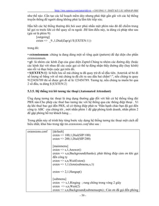 http://my.opera.com/asteriskvn - CHƯƠNG V: THIẾT KẾ CẤU HÌNH IP-PBX
- 59 -
như thế nào .Cần tạo các kế hoạch mềm dẻo nhưng phải thật gần gũi với các hệ thống
truyền thống để người dùng không phải lạ lẫm khi tiếp xúc.
Hầu hết các hệ thống thường đòi hỏi user phải nhấn một phím nào đó để chiếm trung
kế gọi ra trước khi có thể quay số ra ngoài .Để làm điều này, ta dùng cú pháp như sau
(giả sử là phím 9):
[outgoing]
exten => _9.,1,Dial(Zap/g1/${EXTEN:1})
trong đó:
• extensionnum :chúng ta đang dùng một số tổng quát (pattern) để đại diện cho phần
extensionnum.
• g1 :là nhóm các kênh Zap của giao diện Zaptel.Chúng ta nhóm các đường dây (hoặc
các kênh )lại với nhau để các cuộc gọi có thể tự động nhận thấy đường dây (hay kênh)
nào rỗi và thực hiện cuộc gọi trên đó.
• ${EXTEN:1}: là biến lưu số mà chúng ta đã quay trừ đi số đầu tiên. Asterisk sẽ bỏ đi
số lượng số bằng với số mà chúng ta đã chỉ ra sau dấu hai chấm“:”, nếu chúng ta quay
9123456789 thì số được gởi đi sẽ là 123456789. Tương tự, nếu chúng ta muốn bỏ qua
2 số đầu, ta dùng ${EXTEN:2}
5.3.5. Hệ thống trả lời tương tác thoại (Automated Attendant)
Ứng dụng tương tác thoại là ứng dụng thường gặp đối với bất cứ hệ thống tổng đài
PBX nào.Cho phép các thuê bao tương tác với hệ thống qua các thông điệp thoại . Ví
dụ khi thuê bao gọi đến PBX, sẽ có thông điệp phát ra “Hân hạnh chào bạn đã gọi đến
công ty ABC của chúng tôi , mời nhấn phím 1 để gặp phòng kinh doanh, nhấn phím 2
để gặp phòng hỗ trợ khách hàng…
Trong phần này sẽ trình bày từng bước xây dựng hệ thống tương tác thoại một cách dễ
hiểu nhất, khai báo trong tập tin extensions.conf như sau :
extensions.conf [default]
exten => 100,1,Dial(SIP/100)
exten => 200,1,Dial(SIP/200)
[mainmenu]
exten => s,1,Answer()
exten => s,n,Background(thanks); phát thông điệp cảm ơn khi gọi
đến công ty
exten => s,n,WaitExten()
exten => 1,1,Goto(submenu,s,1)
exten => 2,1,Hangup()
[submenu]
exten => s,1,Ringing ; rung chông trong vòng 2 giây
exten => s,n,Wait(2)
exten => s,n,Background(submenuopts) ; Cản ơn đã gọi đến phòng
 
