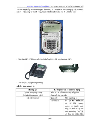 http://my.opera.com/asteriskvn- CHƯƠNGVI: THI CÔNG HỆ THỐNG IP-PBX CƠ BẢN
- 63 -
Sau khi nhập đầy đủ các thông tin như trên, X-Lite sẽ tiến hành đăng ký với Asterisk
server . Nếu đăng ký thành công, ta có màn hình hiển thị của X-Lite như sau:
- Điện thoại IP: IP Phone AT-530, hai cổng RJ45, hỗ trợ giao thức SIP :
- Điện thoại Analog thông thường
6.2. Kế hoạch quay số
Hướng gọi Kế hoạch quay số-cách sử dụng
Gọi ra( out-going calls) Bấm số “9” để chiếm trung kế gọi ra
Gọi vào ( in-coming calls) Quay số vào trực tiếp
Nội bộ(internal) Quay số Bấm trực tiếp số
Voicemail -để lại tin nhắn:nếu
sau 10 hồi chuông
không có người nhấc
máy, có thể để lại tin
nhắn sau tiếng “bip”(để
kết thúc tin nhắn ,bấm
 