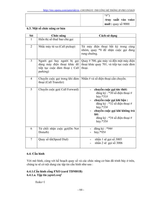 http://my.opera.com/asteriskvn- CHƯƠNGVI: THI CÔNG HỆ THỐNG IP-PBX CƠ BẢN
- 64 -
“#”)
-truy xuất vào voice
mail : quay số 9000
6.3. Một số chức năng cơ bản
Stt Chức năng Cách sử dụng
1 Hiển thị số thuê bao chủ gọi
2 Nhấc máy từ xa (Call pickup) Từ máy điện thoại bất kỳ trong cùng
nhóm, quay *8 để nhận cuộc gọi đang
rung chuông.
3 Người gọi hay người bị gọi
dùng máy điện thoại khác để
tiếp tục cuộc đàm thoại ( Call
parking)
Quay # 700, gác máy và đến một máy điện
thoại khác quay 701, và tiếp tục cuộc đàm
thoại.
4 Chuyển cuộc gọi trong khi đàm
thoại (Call Transfer)
Nhấn # và số điện thoại cần chuyển.
5 Chuyển cuộc gọi( Call Forward) - chuyển cuộc gọi tức thời:
đăng ký : *30 số điện thoại #
hủy:*31#
- chuyển cuộc gọi khi bận :
đăng ký : *32 số điện thoại #
hủy:*33#
- chuyển cuộc gọi khi không trả
lời:
đăng ký : *34 số điện thoại #
hủy:*35#
6 Từ chối nhận cuộc gọi(Do Not
Disturb)
- đăng ký : *94#
- hủy:*95#
7 Quay số tắt(Speed Dial) - nhấn 1 sẽ gọi số 3005
- nhấn 2 sẽ gọi số 3006
6.4. Cấu hình
Với mô hình, cùng với kế hoạch quay số và các chức năng cơ bản đã trình bày ở trên,
chúng ta sẽ có nội dung các tập tin cấu hình như sau :
6.4.1.Cấu hình cổng FXO (card TDM01B)
6.4.1.a. Tập tin zaptel.conf
fxsks=1
 