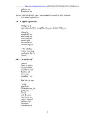 http://my.opera.com/asteriskvn- CHƯƠNGVI: THI CÔNG HỆ THỐNG IP-PBX CƠ BẢN
- 65 -
loadzone=us
defaultzone=us
Sau khi thiết lập cấu hình zaptel, nạp lại module cho thiết bị bằng lệnh sau :
# /etc/init.d/zaptel restart
6.4.1.b. Tập tin zapata.conf
[trunkgroups]
;định nghĩa các nhóm trung kế tại đây, mặc định có thể bỏ qua
[channels]
usecallerid=yes
hidecallerid=no
callwayting=no
transfer=yes
echocancel=yes
echotraining=yes
; FXO interface
context=incoming
sinallinging=fxs_ks
channel=1
6.4.2. Tập tin sip.conf
[general]
contex = default
bindport=5060
bindaddr=0.0.0.0
disallow=all
allow=ulaw
srvlookup = yes
;khai báo các user
[3003]
type=friend
secret=pasword_03
qualify=yes
nat=no
host=dynamic
canreinvite=no
context=internal
mailbox=3003
callgroup=1
pickupgroup=1
 