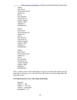 http://my.opera.com/asteriskvn- CHƯƠNGVI: THI CÔNG HỆ THỐNG IP-PBX CƠ BẢN
- 66 -
[3004]
type=friend
secret=pasword_04
qualify=yes
nat=no
host=dynamic
canreinvite=no
context=internal
mailbox=3004
callgroup=1
pickupgroup=1
[3005]
type=friend
secret=pasword_05
qualify=yes
nat=no
host=dynamic
canreinvite=no
context=internal
mailbox=3005
callgroup=1
pickupgroup=1
[3006]
type=friend
secret=pasword_06
qualify=yes
nat=no
host=dynamic
canreinvite=no
context=internal
mailbox=3006
callgroup=1
pickupgroup=1
Chú ý : trường context=internal phải đúng với một context được định nghĩa [internal]
trong tập tin extensions.conf , như thế thì các SIP Entry đó mới hoạt động được bên
trong một context
6.4.3.Tập tin features.conf ( chức năng call parking)
[general]
parkext => 700
parkpos => 701-720
context => parkedcalls
parkingtime => 25
 