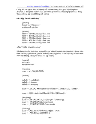 http://my.opera.com/asteriskvn- CHƯƠNGVI: THI CÔNG HỆ THỐNG IP-PBX CƠ BẢN
- 67 -
Chú ý đối với tập tin này, để sự thay đổi có ảnh hưởng thì ở giao tiếp dòng lệnh
Asterisk, ta dùng lệnh restart hoặc reload res_feature.so.Nếu dùng lệnh reload thì sự
thay đổi trong tập tin sẽ không ảnh hưởng.
6.4.4.Tập tin voicemail.conf
[general]
format=wav49|gsm|wav
servicemail=asterisk
[default]
3003 => 1234,hai,lxhai@yahoo.com
3004 => 2134,hai,lxhai@yahoo.com
3003 => 3214,hai,lxhai@yahoo.com
3003 => 4231,hai,lxhai@yahoo.com
3003 => 1324,hai,lxhai@yahoo.com
6.4.5. Tập tin extensions.conf
Đây là tập tin cấu hình quan trọng nhất, các máy điện thoại trong mô hình có thực hiện
được các cuộc gọi nội bộ, gọi ra, từ mạng PSTN gọi vào và các dịch vụ có triển khai
được hay không, tất cả phụ thuộc vào tập tin này.
[general]
static=yes
writeprotect=no
[incoming]
exten => s,1,Dial(SIP/3003)
[internal]
include => parkedcalls
include => tinhnang
include => out-going
exten => _3XXX,1,Macro(dial-voicemail,SIP/${EXTEN},20,${EXTEN})
exten => 9000,1,VoiceMailMain(${CALLERID(num)})
[out-going]
exten => _9NXXXXXX,1,Dial(Zap/g1/${EXTEN:1})
exten => _9NXXXXXX,2,Congestion()
exten => _9NXXXXXX,102,Congestion()
[tinhnang]
exten => _*30.,1,Set(FORWARD=${EXTEN:3})
exten => _*30.,2,Macro(CFIM-ON)
 