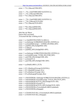 http://my.opera.com/asteriskvn- CHƯƠNGVI: THI CÔNG HỆ THỐNG IP-PBX CƠ BẢN
- 68 -
exten => *31,1,Macro(CFIM-OFF)
exten => _*32.,1,Set(FORWARD=${EXTEN:3})
exten => _*32.,2,Macro(CFBS-ON)
exten => *33,1,Macro(CFBS-OFF)
exten => _*34.,1,Set(FORWARD=${EXTEN:3})
exten => _*34.,2,Macro(CFUN-ON)
exten => *35,1,Macro(CFUN-OFF)
exten => *94,1,Macro(DND-ON)
exten => *95,1,Macro(DND-OFF)
;khai báo các Macro
[macro-dial-voicemail]
;Voicemail khi bận và không trả lời
exten => s,1,Set(DESTINATION=${ARG1})
exten => s,n,Set(temp=${DB(DND/${MACRO_EXTEN})})
exten => s,n,GotoIf($[${temp} = 1]?DND_ON:DND_OFF)
exten => s,n(DND_ON),NoOp(DND -ON)
exten => s,n,Busy()
exten => s,n(DND_OFF),NoOp(DND -OFF)
exten => s,n,Set(temp=${DB(CIFM/${MACRO_EXTEN})})
exten => s,n,GotoIf(${temp} ?CFIM_ON:CFIM_OFF)
exten => s,n(CFIM_ON),NoOp(CFIM -ON)
exten => s,n,Goto(CF,1)
exten => s,n(CFIM_OFF),NoOp(CFIM -OFF)
exten => s,n,Dial(${ARG1},25,Tt)
exten => CF,1,Dial(local/${temp}${EXTEN})
exten => CF,1,Dial(SIP/${temp},25,r)
exten => CF,n,Dial(iax2/${temp},20,r)
exten => CF,n,Dial(zap/g0/${temp},20,r)
exten => s-NOANSWER,1,Set(temp=${DB(CFUN/${MACRO_EXTEN})})
exten => s-NOANSWER,n,GotoIf(${temp} ?CFUN_ON:CFUN_OFF)
exten => s-NOANSWER,n(CFUN_ON),NoOp(CFUN- ON)
exten => s-NOANSWER,n,Goto(CF,1)
exten => s-NOANSWER,n(CFUN_OFF),NoOp(CFUN- OFF)
exten => s-NOANSWER,n,Voicemail(u${ARG2}@default)
exten => s-NOANSWER,n,Hangup()
exten => s-CHANUNAVAIL,1,Voicemail(u${ARG2}@default)
exten => s-CHANUNAVAIL,2,Hangup()
 