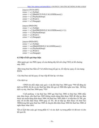 http://my.opera.com/asteriskvn- CHƯƠNGVI: THI CÔNG HỆ THỐNG IP-PBX CƠ BẢN
- 70 -
[macro-CFUN-OFF]
exten => s,1,NoOp()
exten => s,2,Dbdel(CFUN/${CALLERID(num)})
exten => s,3,Playback(beep)
exten => s,4,Wait(1)
exten => s,5,Hangup()
[macro-DND-ON]
exten => s,1,NoOp()
exten => s,2,Set(DB(DND/${CALLERID(num)})=1})
exten => s,3,Playback(beep)
exten => s,4,Wait(1)
exten => s,5,Hangup()
[macro-DND-OFF]
exten => s,1,NoOp()
exten => s,n,Dbdel(DND/${CALLERID(num)})
exten => s,n,Playback(beep)
exten => s,n,Wait(1)
exten => s,n,Hangup()
6.5.Một số kết quả thực hiện
-Bên ngoài gọi vào PBX (quay số của đường dây kết nối cổng FXO) sẽ đổ chuông
máy 3003 .
-Bên trong thuê bao bấm số 9 sẽ chiếm trung kế gọi ra, rồi tiếp tục quay số của mạng
PSTN.
-Các thuê bao nội bộ quay số trực tiếp để liên lạc với nhau
-Các dịch vụ:
+DND (từ chối nhận cuộc gọi): ví dụ khi thuê bao 3004 quay *94# để đăng ký
dịch vụ DND, thì tất cả các thuê bao khác khi gọi số 3004 đều nghe tone bận. Để hủy
dịch vụ này, thuê bao 3004 quay *95#
+Call parking: ví dụ thuê bao 3005 gọi thuê bao 3006 và thuê bao 3006 nhấc
máy đàm thoại, nếu thuê bao 3005 không muốn dùng điện thoại 3005 để tiếp tục đàm
thoại mà muốn dùng điện thoại 3004, thì thuê bao 3005 nhấn # và tiếp theo là 700, gác
máy rồi đi đến điện thoại 3004 quay số 701, thì sẽ tiếp tục đàm thoại với thuê bao
3006(trong thời gian thuê bao 3005 di chuyển đến điện thoại 3004 thì thuê bao 3006 sẽ
nghe được nhạc chờ).
…
Tất cả kịch bản cuộc gọi trong phần 6.3 và các dịch vụ trong phần 6.4 đã test và cho
kết quả tốt.
 