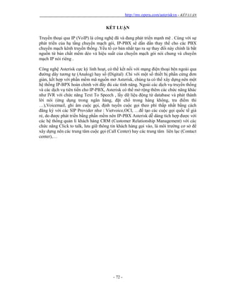 http://my.opera.com/asteriskvn - KẾT LUẬN
- 72 -
KẾT LUẬN
Truyền thoại qua IP (VoIP) là công nghệ đã và đang phát triển mạnh mẽ . Cùng với sự
phát triển của hạ tầng chuyển mạch gói, IP-PBX sẽ dần dần thay thế cho các PBX
chuyển mạch kênh truyền thống .Yếu tố cơ bản nhất tạo ra sự thay đổi này chính là bắt
nguồn từ bản chất mềm dẻo và hiệu suất của chuyển mạch gói nói chung và chuyển
mạch IP nói riêng .
Công nghệ Asterisk cực kỳ linh hoạt, có thề kết nối với mạng điện thoại bên ngoài qua
đường dây tương tự (Analog) hay số (Digital) .Chỉ với một số thiết bị phần cứng đơn
giản, kết hợp với phần mềm mã nguồn mở Asterisk, chúng ta có thể xây dựng nên một
hệ thống IP-BPX hoàn chỉnh với đầy đủ các tính năng. Ngoài các dịch vụ truyền thống
và các dịch vụ tiên tiến cho IP-PBX, Asterisk có thể mở rộng thêm các chức năng khác
như IVR với chức năng Text To Speech , lấy dữ liệu động từ database và phát thành
lời nói (ứng dụng trong ngân hàng, đặt chổ trong hàng không, tra điểm thi
…),Voicemail, ghi âm cuộc gọi, định tuyến cuộc gọi theo phí thấp nhất bầng cách
đăng ký với các SIP Provider như : Vietvoice,OCI, …để tạo các cuộc gọi quốc tế giá
rẻ, do được phát triển bằng phần mềm nên IP-PBX Asterisk dễ dàng tích hợp được với
các hệ thống quản lí khách hàng CRM (Customer Relationship Management) với các
chức năng Click to talk, lưu giữ thông tin khách hàng gọi vào, là môi trường cơ sở để
xây dựng nên các trung tâm cuộc gọi (Call Center) hay các trung tâm liên lạc (Contact
center),…
 