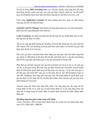 http://my.opera.com/asteriskvn - CHƯƠNG I: TỔNG QUAN VỀ ASTERISK
- 5 -
Sau đó hệ thống PBX Switching Core của Asterisk chuyển sang trạng thái sẵn sàng
hoạt động chuyển mạch cuộc gọi, các cuộc gọi được chuyển mạch tùy vào kế hoạch
quay số (Dialplan) được thực hiện cấu hình trong tập tin cấu hình extensions.conf .
Chức năng Application Launcher để rung chuông thuê bao, quay số, định hướng
cuộc gọi, kết nối với hộp thư thoại …
Scheduler and I/O Manager đảm nhiệm các ứng dụng nâng cao, các chức năng được
phát triển bởi cộng đồng phát triển Asterisk .
Codec Translator xác nhận các kênh nén dữ liệu ứng với các chuẩn khác nhau có thể
kết hợp liên lạc được với nhau .
Tất cả các cuộc gọi định hướng qua hệ thống Asterisk đều thông qua các giao tiếp như
SIP, Zaptel, IAX, nên hệ thống Asterisk phải đảm trách nhiệm vụ liên kết các giao tiếp
khác nhau đó để xử lý cuộc gọi .
Mọi cuộc gọi được xuất phát hoặc được nhận qua một giao tiếp trên kênh riêng biệt
của chính nó .Một kênh có thể được kết nối đến một kênh vật lí -ví dụ như một đường
dây POTS, hoặc đến một kênh logic-ví dụ như một kênh IAX hoặc SIP.
Phân biệt sự xuất hiện của một cuộc gọi trên một kênh với cái gì sẽ xảy ra với cuộc gọi
vào đó, là rất quan trọng .Khi một cuộc gọi đến Asterisk qua một kênh, một kế hoạch
đánh số (Dial plan) quyết định cái gì sẽ thực hiện với cuộc gọi . Ví dụ một cuộc gọi có
thể đến qua một kênh SIP: cuộc gọi có thể được đến từ một SIP-Telephone hoặc từ
một SIP- Softphone hoạt động trên một máy tính. Kế hoạch đánh số quyết định cuộc
gọi nên được trả lời, được kết nối với điện thoại khác, được chuyển cuộc gọi hay được
định hướng tới Voicemail .
Asterisk cung cấp nhiều ứng dụng khác nhau .Các ứng dụng này sẵn sàng cho kế
hoạch đánh số khi xử lý cuộc gọi vào.Kế hoạch đánh số và các ứng dụng được lựa
chọn để sử dụng trong kế hoạch đánh số quyết định Asterisk thi hành những hành
động nào.
Hệ thống cũng bao gồm 4 chức năng API chính:
Codec Translator API: các hàm đảm nhiệm thực thi và giải nén các chuẩn khác nhau
như G723, GSM, MP3, ADPCM…
 