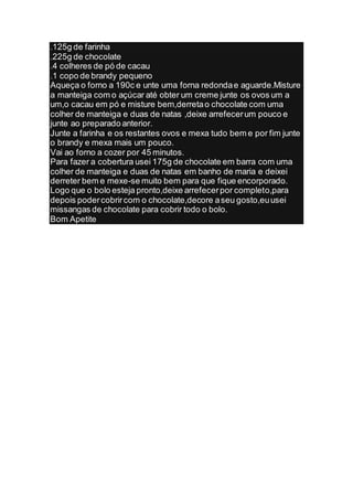 .125g de farinha
.225g de chocolate
.4 colheres de pó de cacau
.1 copo de brandy pequeno
Aqueça o forno a 190c e unte uma forna redonda e aguarde.Misture
a manteiga com o açúcar até obter um creme junte os ovos um a
um,o cacau em pó e misture bem,derreta o chocolate com uma
colher de manteiga e duas de natas ,deixe arrefecer um pouco e
junte ao preparado anterior.
Junte a farinha e os restantes ovos e mexa tudo bem e por fim junte
o brandy e mexa mais um pouco.
Vai ao forno a cozer por 45 minutos.
Para fazer a cobertura usei 175g de chocolate em barra com uma
colher de manteiga e duas de natas em banho de maria e deixei
derreter bem e mexe-se muito bem para que fique encorporado.
Logo que o bolo esteja pronto,deixe arrefecer por completo,para
depois poder cobrir com o chocolate,decore a seu gosto,eu usei
missangas de chocolate para cobrir todo o bolo.
Bom Apetite