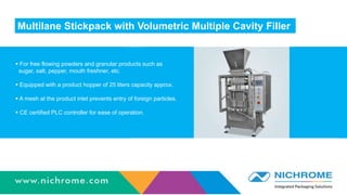 Multilane Stickpack with Volumetric Multiple Cavity Filler
 For free flowing powders and granular products such as
sugar, salt, pepper, mouth freshner, etc.
 Equipped with a product hopper of 25 liters capacity approx.
 A mesh at the product inlet prevents entry of foreign particles.
 CE certified PLC controller for ease of operation.
 
