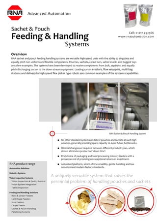 Overview
RNA sachet and pouch feeding handling systems are versatile high speed units with the ability to singulate and
equally pitch non uniform and ﬂexible components. Pouches, sachets, cereal bars, salted snacks and bagged toys
are a few examples. The systems have been developed to receive components from bulk, separate, and equally
pitch discharging out on to the down stream equipment. Loading carton erectors, ﬂow wrappers, mulƟ bag
staƟons and delivery to high speed ﬂex picker type robots are common examples of the systems capabiliƟes.
RNA product range
Automation Solutions
Robotics Systems
Vision Inspection Systems
Vision Inspection & Quality Control
Vision System Integration
Tablet Inspection
Feeding and Handling Solutions
Bowl & Linear Feeders
Centrifugal Feeders
Step Feeders
Carpet Feeder
Sachet & Pouch Handling
Palletizing Systems
Sachet & Pouch
Feeding & Handling
Systems
■ No other standard system can deliver pouches and sachets at such high
volumes, generally providing spare capacity to avoid future bottlenecks.
■ Minimal changeover required between diﬀerent product types, which
almost eliminates production ‘down time’.
■ First choice of packaging and food processing industry leaders with a
proven record of providing an exceptional return on investment.
■ A standard platform, which oﬀers versatility, gentle handling and low
noise to meet modern factory standards.
RNA Sachet & Pouch Handling System
A uniquely versatile system that solves the
perennial problem of handling pouches and sachets
Call: 01217 492566
www.rnaautomation.com
 