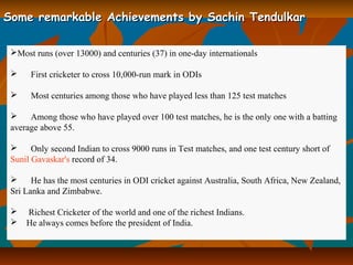 Some remarkable Achievements by Sachin TendulkarSome remarkable Achievements by Sachin Tendulkar
Most runs (over 13000) and centuries (37) in one-day internationals
 First cricketer to cross 10,000-run mark in ODIs
 Most centuries among those who have played less than 125 test matches
 Among those who have played over 100 test matches, he is the only one with a batting
average above 55.
 Only second Indian to cross 9000 runs in Test matches, and one test century short of
Sunil Gavaskar's record of 34.
 He has the most centuries in ODI cricket against Australia, South Africa, New Zealand,
Sri Lanka and Zimbabwe.
 Richest Cricketer of the world and one of the richest Indians.
 He always comes before the president of India.
 