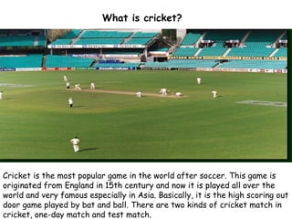 What is cricket?
Cricket is the most popular game in the world after soccer. This game is
originated from England in 15th century and now it is played all over the
world and very famous especially in Asia. Basically, it is the high scoring out
door game played by bat and ball. There are two kinds of cricket match in
cricket, one-day match and test match. 
 