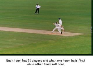 Each team has 11 players and when one team bats first
while other team will bowl.
 
