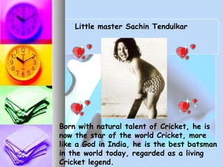 Born with natural talent of Cricket, he is
now the star of the world Cricket, more
like a God in India, he is the best batsman
in the world today, regarded as a living
Cricket legend.
Little master Sachin Tendulkar
 