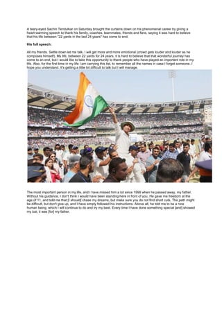 A teary-eyed Sachin Tendulkar on Saturday brought the curtains down on his phenomenal career by giving a
heart-warming speech to thank his family, coaches, teammates, friends and fans, saying it was hard to believe
that his life between "22 yards in the last 24 years" has come to end.
His full speech:
All my friends. Settle down let me talk, I will get more and more emotional (crowd gets louder and louder as he
composes himself). My life, between 22 yards for 24 years, it is hard to believe that that wonderful journey has
come to an end, but I would like to take this opportunity to thank people who have played an important role in my
life. Also, for the first time in my life I am carrying this list, to remember all the names in case I forget someone. I
hope you understand. It's getting a little bit difficult to talk but I will manage.

The most important person in my life, and I have missed him a lot since 1999 when he passed away, my father.
Without his guidance, I don't think I would have been standing here in front of you. He gave me freedom at the
age of 11, and told me that [I should] chase my dreams, but make sure you do not find short cuts. The path might
be difficult, but don't give up, and I have simply followed his instructions. Above all, he told me to be a nice
human being, which I will continue to do and try my best. Every time I have done something special [and] showed
my bat, it was [for] my father.

 