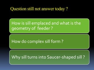 Question still not answer today ?
How is sill emplaced and what is the
geometry of feeder ?
How do complex sill form ?
Why sill turns into Saucer-shaped sill ?
 