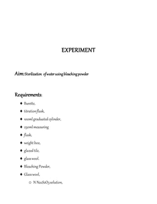 EXPERIMENT
Aim:Sterilization ofwaterusingbleachingpowder
Requirements:
 Burette,
 titrationflask,
 100mlgraduated cylinder,
 250mlmeasuring
 flask,
 weight box,
 glazed tile,
 glasswool.
 Bleaching Powder,
 Glasswool,
o N Na2S2O3solution,
 