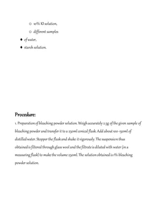 o 10% KI solution,
o different samples
 ofwater,
 starch solution.
Procedure:
1. Preparationofbleaching powder solution.Weighaccurately 2.5g ofthegiven sample of
bleaching powder and transfer it toa 250mlconical flask.Add about100-150ml of
distilledwater. Stopper the flaskand shake itvigorously.Thesuspension thus
obtainedis filtered throughglass wooland thefiltrateisdiluted with water (in a
measuring flask)to makethevolume250ml.The solutionobtainedis1% bleaching
powder solution.
 