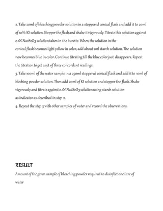2. Take20ml ofbleachingpowder solutionina stoppered conical flaskand add it to 20ml
of10% KI solution.Stopper theflaskand shake itvigorously.Titratethis solutionagainst
0.1N Na2S2O3solutiontaken in theburette. When thesolutionin the
conical flaskbecomes lightyellowin color,add about2mlstarch solution.The solution
now becomes bluein color.Continuetitratingtillthebluecolorjust disappears.Repeat
thetitrationtoget aset ofthree concordant readings.
3. Take100ml ofthewater samplein a 250mlstoppered conical flaskand add itto 10ml of
bleching powder solution.Then add 20ml ofKI solutionandstopper the flask.Shake
vigorouslyand titrateagainst0.1N Na2S2O3solutionusing starch solution
as indicatoras described in step 2.
4. Repeat the step 3 withother samples ofwater and record theobservations.
RESULT
Amount ofthegiven sampleofbleaching powder required to disinfect onelitreof
water
 