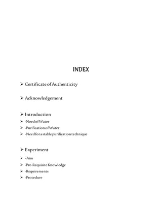 INDEX
 CertificateofAuthenticity
 Acknowledgement
 Introduction
 -NeedofWater
 -PurificationofWater
 -Needforastablepurificationtechnique
 Experiment
 -Aim
 -Pre-RequisiteKnowledge
 -Requirements
 -Procedure
 