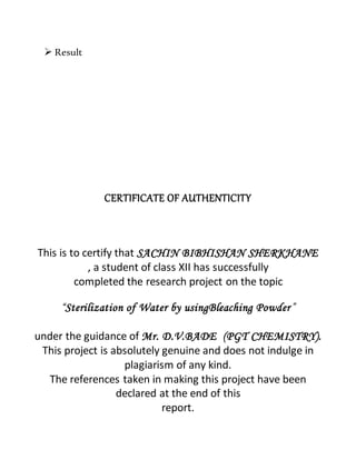  Result
CERTIFICATE OF AUTHENTICITY
This is to certify that SACHIN BIBHISHAN SHERKHANE
, a student of class XII has successfully
completed the research project on the topic
“Sterilization of Water by usingBleaching Powder”
under the guidance of Mr. D.V.BADE (PGT CHEMISTRY).
This project is absolutely genuine and does not indulge in
plagiarism of any kind.
The references taken in making this project have been
declared at the end of this
report.
 