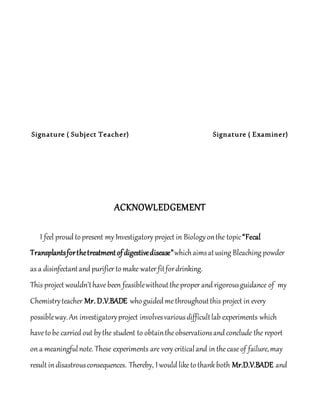 Signature ( Subject Teacher) Signature ( Examiner)
ACKNOWLEDGEMENT
I feel proud topresent my Investigatory project in Biologyonthe topic“Fecal
Transplantsforthetreatmentofdigestivedisease”whichaimsatusing Bleaching powder
as a disinfectantand purifier tomake water fitfordrinking.
This project wouldn’thavebeen feasiblewithouttheproper and rigorousguidance of my
Chemistryteacher Mr. D.V.BADE whoguided methroughoutthis project in every
possibleway.An investigatoryproject involvesvariousdifficultlab experiments which
havetobe carried out bythe student to obtaintheobservationsandconclude the report
on a meaningfulnote. These experiments are very criticaland in thecase of failure,may
result in disastrousconsequences. Thereby, I would liketothank both Mr.D.V.BADE and
 
