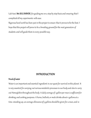 LabAsst. Mr.B.R.SHINDE forguidingmeon a step by step basisand ensuring thatI
completed allmy experiments withease.
Rigoroushard work has been put in thisproject toensure thatit proves tobethe best. I
hopethatthis project willproveto bea breeding ground forthe next generation of
students and willguidethem in every possibleway.
INTRODUCTION
Needofwater
Water is an importantand essential ingredient in our quest for survivalonthis planet. It
is very essential forcarrying outvariousmetabolicprocesses in our bodyand alsoto carry
out Hemoglobinthroughoutthebody. A dailyaverageof 1gallonper man is sufficientfor
drinking and cooking purposes. A horse, bullock,or muledrinks about11 gallonsat a
time. standing up, an average allowanceof5 gallonsshouldbegiven for a man,and 10
 