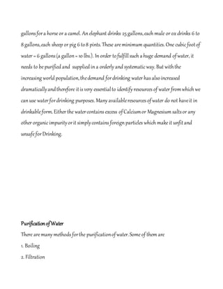 gallonsfora horse or a camel. An elephant drinks 25 gallons,each mule or ox drinks 6 to
8 gallons,each sheep or pig 6 to8 pints.These areminimum quantities. One cubic footof
water = 6 gallons(a gallon= 10 lbs.). In order tofulfillsuch ahuge demand ofwater, it
needs to be purified and supplied in a orderly and systematic way. But withthe
increasing world population,thedemand fordrinking water has also increased
dramaticallyandtherefore itis very essentialto identify resources of water fromwhich we
can use water fordrinking purposes. Many availableresources ofwater do not haveit in
drinkableform.Either the watercontains excess ofCalciumor Magnesium saltsor any
other organic impurityorit simplycontains foreign particles which makeit unfitand
unsafeforDrinking.
PurificationofWater
There aremany methods forthe purificationofwater.Someof them are
1. Boiling
2. Filtration
 