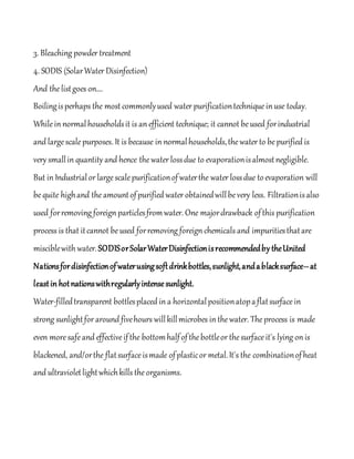 3. Bleaching powder treatment
4. SODIS (SolarWater Disinfection)
And thelistgoes on….
Boilingisperhaps the most commonlyused water purificationtechniquein use today.
Whilein normalhouseholdsit is an efficient technique; it cannot beused forindustrial
and largescalepurposes. It is because in normalhouseholds,thewater to bepurified is
very smallin quantity and hence thewater lossdue to evaporationisalmostnegligible.
But in Industrialor largescalepurificationofwaterthe water lossdue toevaporation will
bequite highand theamountofpurified water obtainedwillbevery less. Filtrationisalso
used forremoving foreign particlesfromwater. One majordrawback ofthis purification
process is that itcannot beused forremoving foreign chemicals and impuritiesthatare
misciblewith water.SODISorSolarWaterDisinfectionisrecommendedby theUnited
Nationsfordisinfectionofwaterusingsoftdrinkbottles,sunlight,andablacksurface--at
leastin hotnationswithregularlyintensesunlight.
Water-filledtransparent bottlesplaced in a horizontalpositionatopaflatsurfacein
strong sunlightfor around fivehours willkillmicrobes in thewater. Theprocess is made
even moresafeand effectiveifthe bottomhalfofthebottleor thesurfaceit's lying on is
blackened, and/orthe flatsurfaceismade ofplasticor metal.It's the combinationofheat
and ultravioletlightwhichkills theorganisms.
 