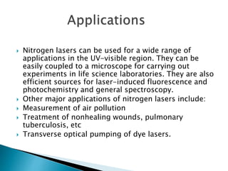  Nitrogen lasers can be used for a wide range of
applications in the UV-visible region. They can be
easily coupled to a microscope for carrying out
experiments in life science laboratories. They are also
efficient sources for laser-induced fluorescence and
photochemistry and general spectroscopy.
 Other major applications of nitrogen lasers include:
 Measurement of air pollution
 Treatment of nonhealing wounds, pulmonary
tuberculosis, etc
 Transverse optical pumping of dye lasers.
 