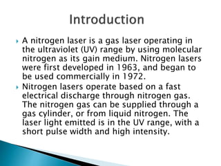  A nitrogen laser is a gas laser operating in
the ultraviolet (UV) range by using molecular
nitrogen as its gain medium. Nitrogen lasers
were first developed in 1963, and began to
be used commercially in 1972.
 Nitrogen lasers operate based on a fast
electrical discharge through nitrogen gas.
The nitrogen gas can be supplied through a
gas cylinder, or from liquid nitrogen. The
laser light emitted is in the UV range, with a
short pulse width and high intensity.
 