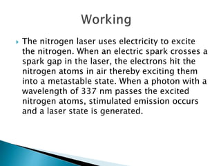  The nitrogen laser uses electricity to excite
the nitrogen. When an electric spark crosses a
spark gap in the laser, the electrons hit the
nitrogen atoms in air thereby exciting them
into a metastable state. When a photon with a
wavelength of 337 nm passes the excited
nitrogen atoms, stimulated emission occurs
and a laser state is generated.
 