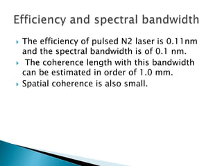  The efficiency of pulsed N2 laser is 0.11nm
and the spectral bandwidth is of 0.1 nm.
 The coherence length with this bandwidth
can be estimated in order of 1.0 mm.
 Spatial coherence is also small.
 