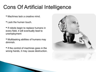 Cons Of Artificial Intelligence
• Machines lack a creative mind.
• Lack the human touch.
• If robots begin to replace humans in
every field, it will eventually lead to
unemployment
• Multitasking abilities of humans may
diminish.
• If the control of machines goes in the
wrong hands, it may cause destruction.
 
