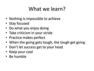 What we learn?
• Nothing is impossible to achieve
• Stay focused
• Do what you enjoy doing
• Take criticism in your stride
• Practice makes perfect
• When the going gets tough, the tough get going
• Don’t let success get to your head
• Keep your cool
• Be humble
 