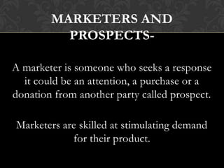 MARKETERS AND
PROSPECTSA marketer is someone who seeks a response
it could be an attention, a purchase or a
donation from another party called prospect.
Marketers are skilled at stimulating demand
for their product.

 