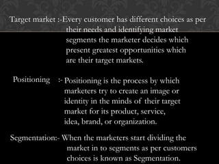 Target market :-Every customer has different choices as per
their needs and identifying market
segments the marketer decides which
present greatest opportunities which
are their target markets.
Positioning :- Positioning is the process by which
marketers try to create an image or
identity in the minds of their target
market for its product, service,
idea, brand, or organization.
Segmentation:- When the marketers start dividing the
market in to segments as per customers
choices is known as Segmentation.

 