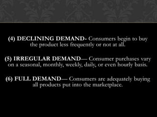 (4) DECLINING DEMAND- Consumers begin to buy
the product less frequently or not at all.
(5) IRREGULAR DEMAND— Consumer purchases vary
on a seasonal, monthly, weekly, daily, or even hourly basis.
(6) FULL DEMAND— Consumers are adequately buying
all products put into the marketplace.

 