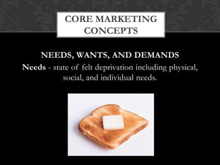 CORE MARKETING
CONCEPTS
NEEDS, WANTS, AND DEMANDS
Needs - state of felt deprivation including physical,
social, and individual needs.

 