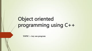 Object oriented
programming using C++
TOPIC :- Any one program
 
