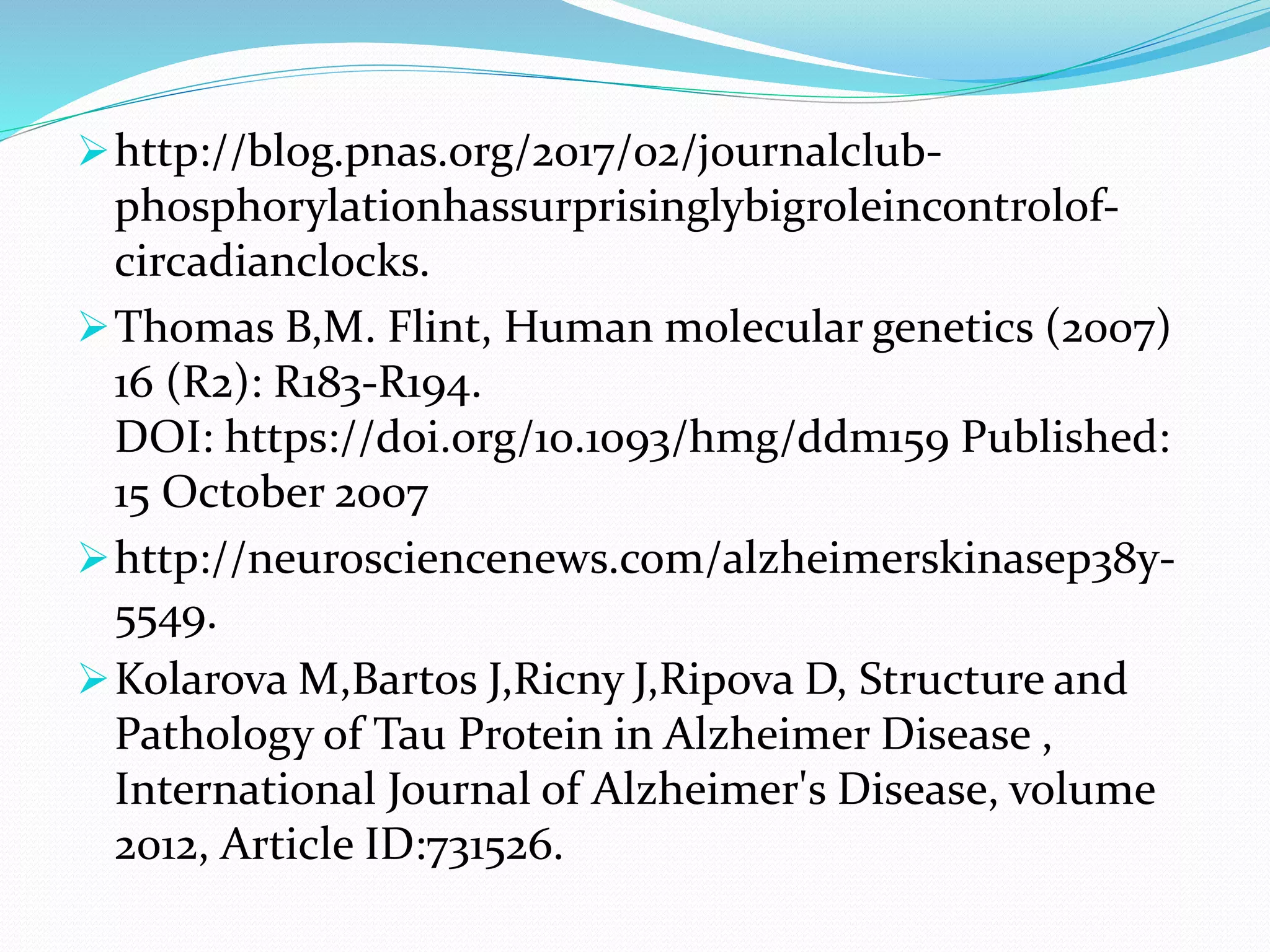 http://blog.pnas.org/2017/02/journalclub-
phosphorylationhassurprisinglybigroleincontrolof-
circadianclocks.
Thomas B,M. Flint, Human molecular genetics (2007)
16 (R2): R183-R194.
DOI: https://doi.org/10.1093/hmg/ddm159 Published:
15 October 2007
http://neurosciencenews.com/alzheimerskinasep38y-
5549.
Kolarova M,Bartos J,Ricny J,Ripova D, Structure and
Pathology of Tau Protein in Alzheimer Disease ,
International Journal of Alzheimer's Disease, volume
2012, Article ID:731526.
 