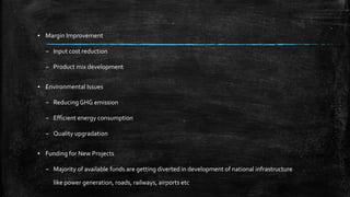 ▪ Margin Improvement
– Input cost reduction
– Product mix development
▪ Environmental Issues
– Reducing GHG emission
– Efficient energy consumption
– Quality upgradation
▪ Funding for New Projects
– Majority of available funds are getting diverted in development of national infrastructure
like power generation, roads, railways, airports etc
 