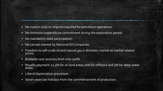 ▪ No custom duty on imports required for petroleum operations.
▪ No minimum expenditure commitment during the exploration period.
▪ No mandatory state participation.
▪ No carried interest by NationalOil Companies
▪ Freedom to sell crude oil and natural gas in domestic market at market related
prices.
▪ Biddable cost recovery limit unto 100%
▪ Royalty payment: 12.5% for on land areas,10% for offshore and 5% for deep water
areas.
▪ Liberal depreciation provisions
▪ Seven years tax holidays from the commencement of production.
 