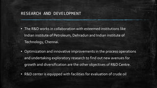 RESEARCH AND DEVELOPMENT
▪ The R&D works in collaboration with esteemed institutions like
Indian institute of Petroleum, Dehradun and Indian institute of
Technology, Chennai.
▪ Optimization and innovative improvements in the process operations
and undertaking exploratory research to find out new avenues for
growth and diversification are the other objectives of R&D Centre.
▪ R&D center is equipped with facilities for evaluation of crude oil
 