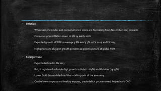 ▪ Inflation
Wholesale price index and Consumer price index are decreasing from November 2013 onwards
Consumer price inflation down to 6% by early 2016
Expected growth ofWPI to average 5.8% and 5.7% in FY 2014 and FY2015
High prices and sluggish growth presents a gloomy picture at global front
▪ Foreign Trade
Exports declined in Q1 2013
But, it registered a double digit growth in July (11.64%) and October (13.47%)
Lower Gold demand declined the total imports of the economy
On the lower imports and healthy exports, trade deficit got narrowed, helped curb CAD
 